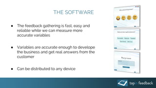 THE SOFTWARE
● The feedback gathering is fast, easy and
reliable while we can measure more
accurate variables
● Variables are accurate enough to develope
the business and get real answers from the
customer
● Can be distributed to any device
 