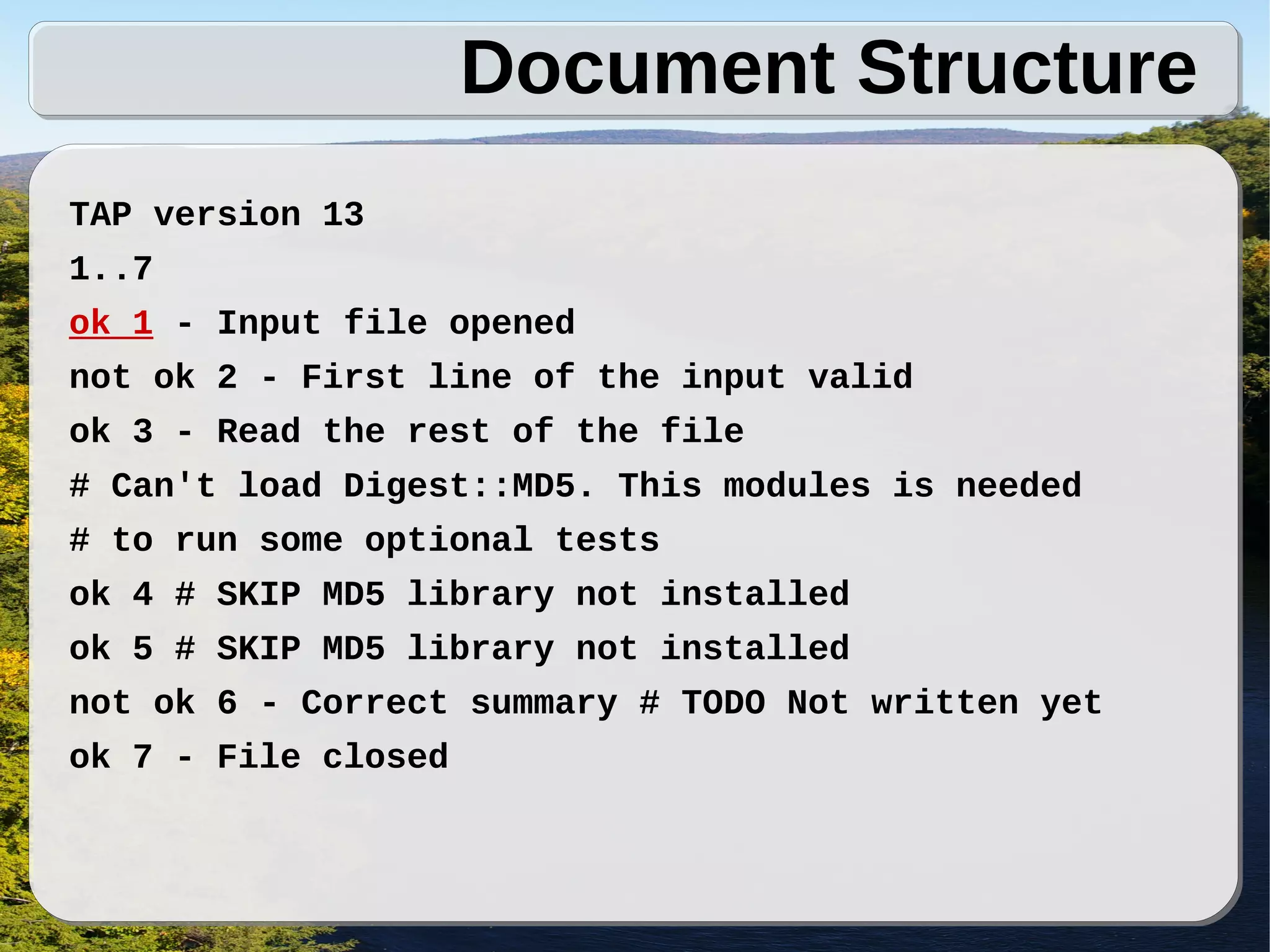 Document Structure
TAP version 13
1..7
ok 1 - Input file opened
not ok 2 - First line of the input valid
ok 3 - Read the rest of the file
# Can't load Digest::MD5. This modules is needed
# to run some optional tests
ok 4 # SKIP MD5 library not installed
ok 5 # SKIP MD5 library not installed
not ok 6 - Correct summary # TODO Not written yet
ok 7 - File closed
 