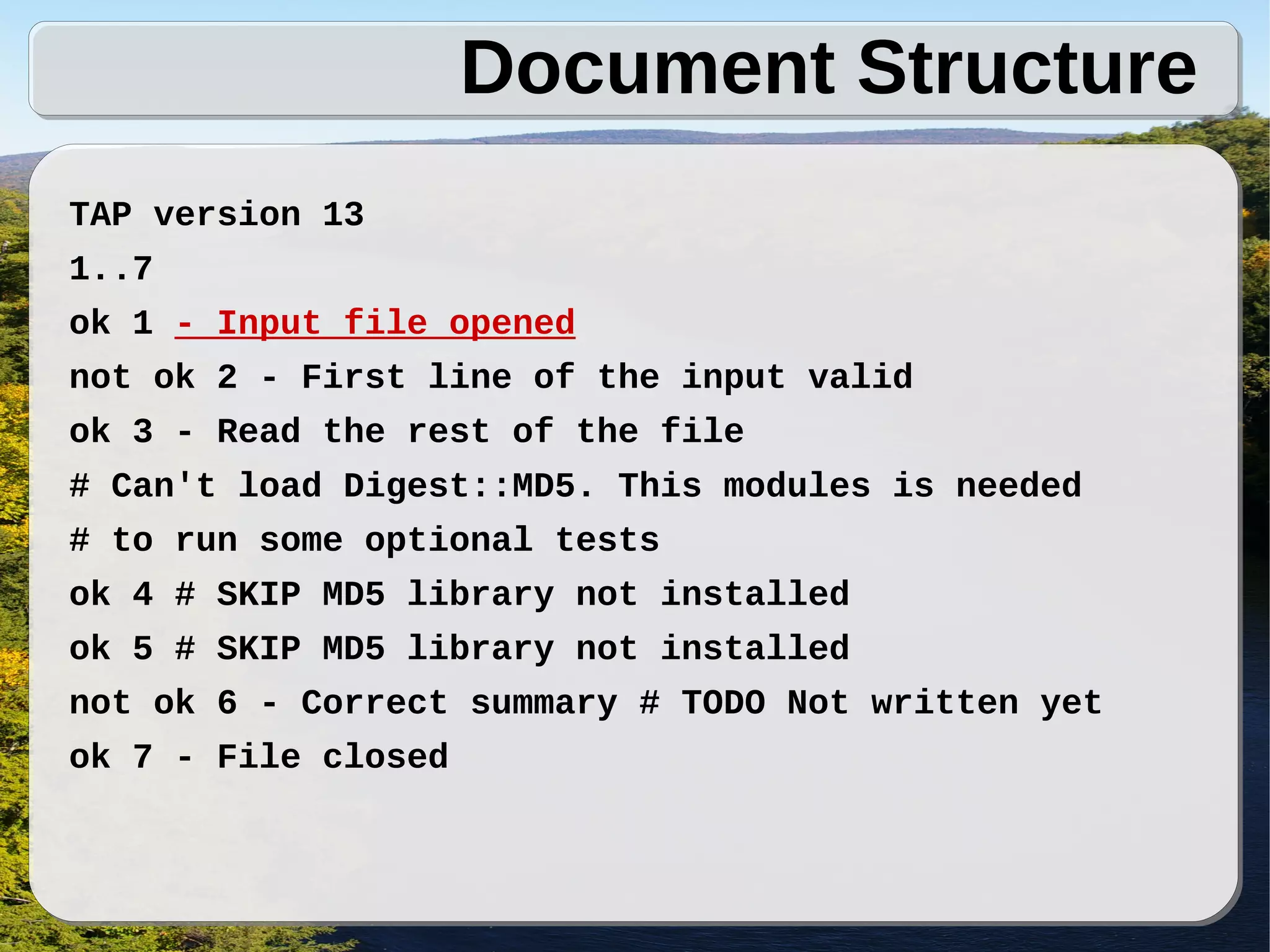 Document Structure
TAP version 13
1..7
ok 1 - Input file opened
not ok 2 - First line of the input valid
ok 3 - Read the rest of the file
# Can't load Digest::MD5. This modules is needed
# to run some optional tests
ok 4 # SKIP MD5 library not installed
ok 5 # SKIP MD5 library not installed
not ok 6 - Correct summary # TODO Not written yet
ok 7 - File closed
 
