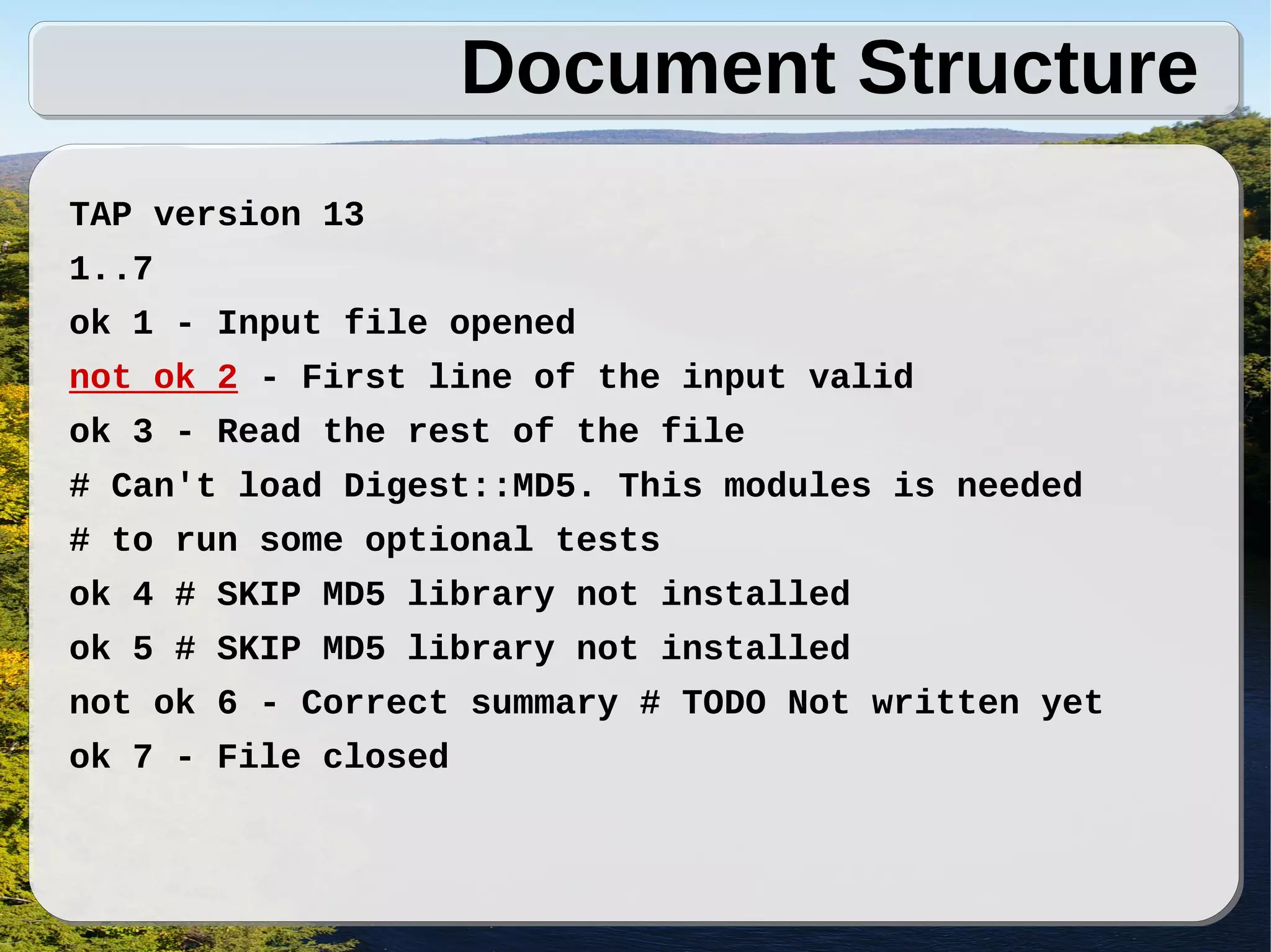 Document Structure
TAP version 13
1..7
ok 1 - Input file opened
not ok 2 - First line of the input valid
ok 3 - Read the rest of the file
# Can't load Digest::MD5. This modules is needed
# to run some optional tests
ok 4 # SKIP MD5 library not installed
ok 5 # SKIP MD5 library not installed
not ok 6 - Correct summary # TODO Not written yet
ok 7 - File closed
 