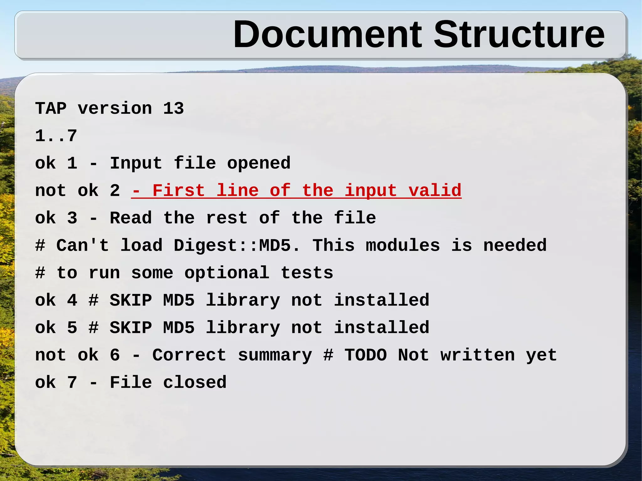Document Structure
TAP version 13
1..7
ok 1 - Input file opened
not ok 2 - First line of the input valid
ok 3 - Read the rest of the file
# Can't load Digest::MD5. This modules is needed
# to run some optional tests
ok 4 # SKIP MD5 library not installed
ok 5 # SKIP MD5 library not installed
not ok 6 - Correct summary # TODO Not written yet
ok 7 - File closed
 