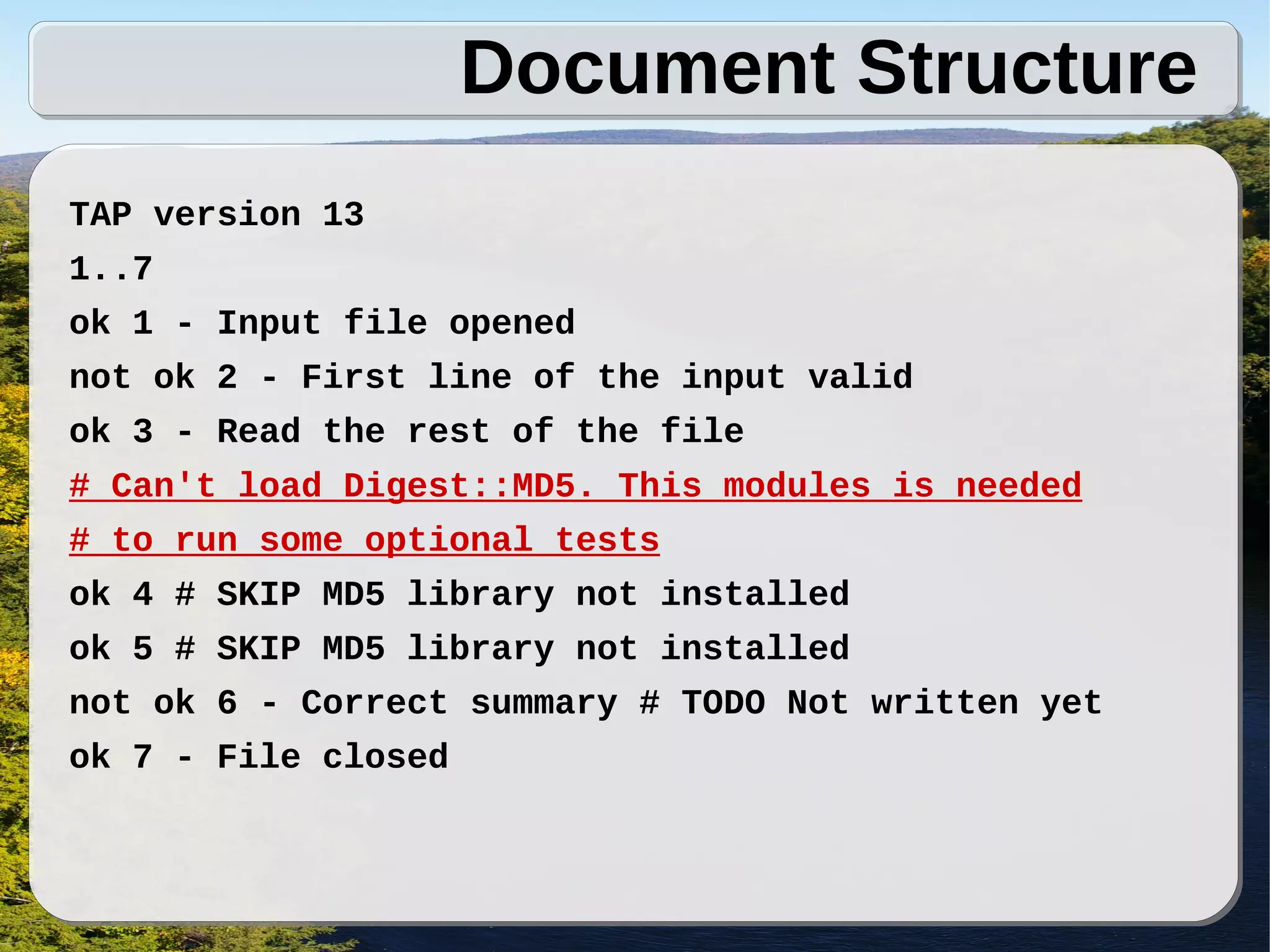 Document Structure
TAP version 13
1..7
ok 1 - Input file opened
not ok 2 - First line of the input valid
ok 3 - Read the rest of the file
# Can't load Digest::MD5. This modules is needed
# to run some optional tests
ok 4 # SKIP MD5 library not installed
ok 5 # SKIP MD5 library not installed
not ok 6 - Correct summary # TODO Not written yet
ok 7 - File closed
 
