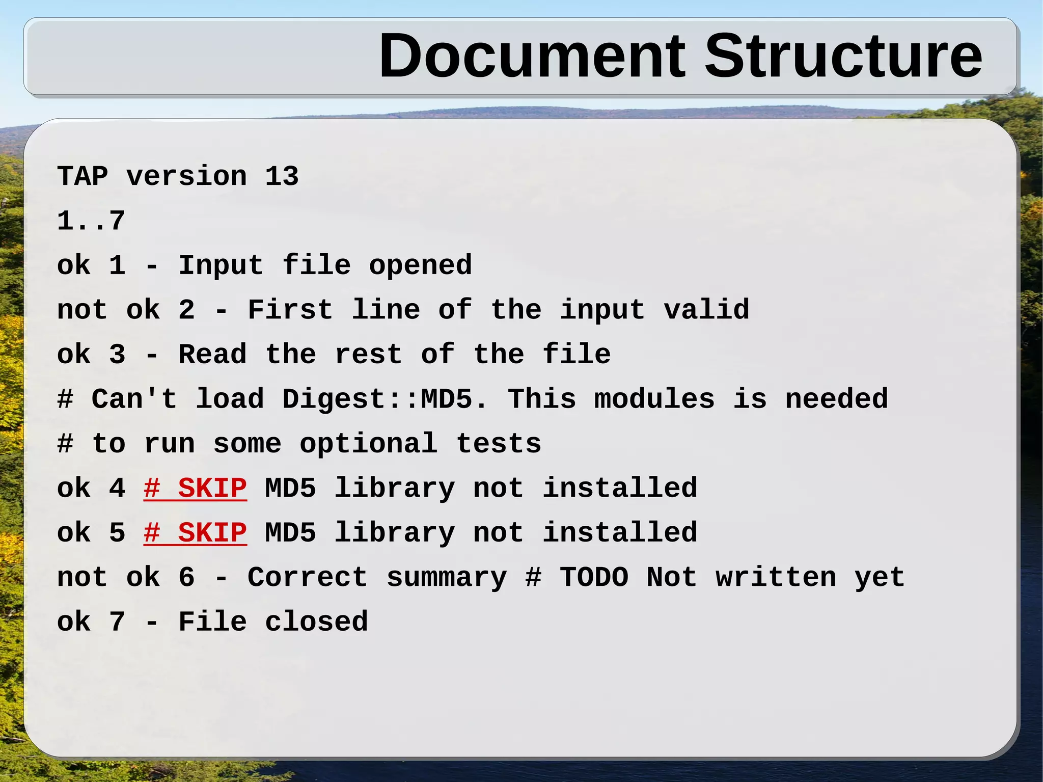 Document Structure
TAP version 13
1..7
ok 1 - Input file opened
not ok 2 - First line of the input valid
ok 3 - Read the rest of the file
# Can't load Digest::MD5. This modules is needed
# to run some optional tests
ok 4 # SKIP MD5 library not installed
ok 5 # SKIP MD5 library not installed
not ok 6 - Correct summary # TODO Not written yet
ok 7 - File closed
 