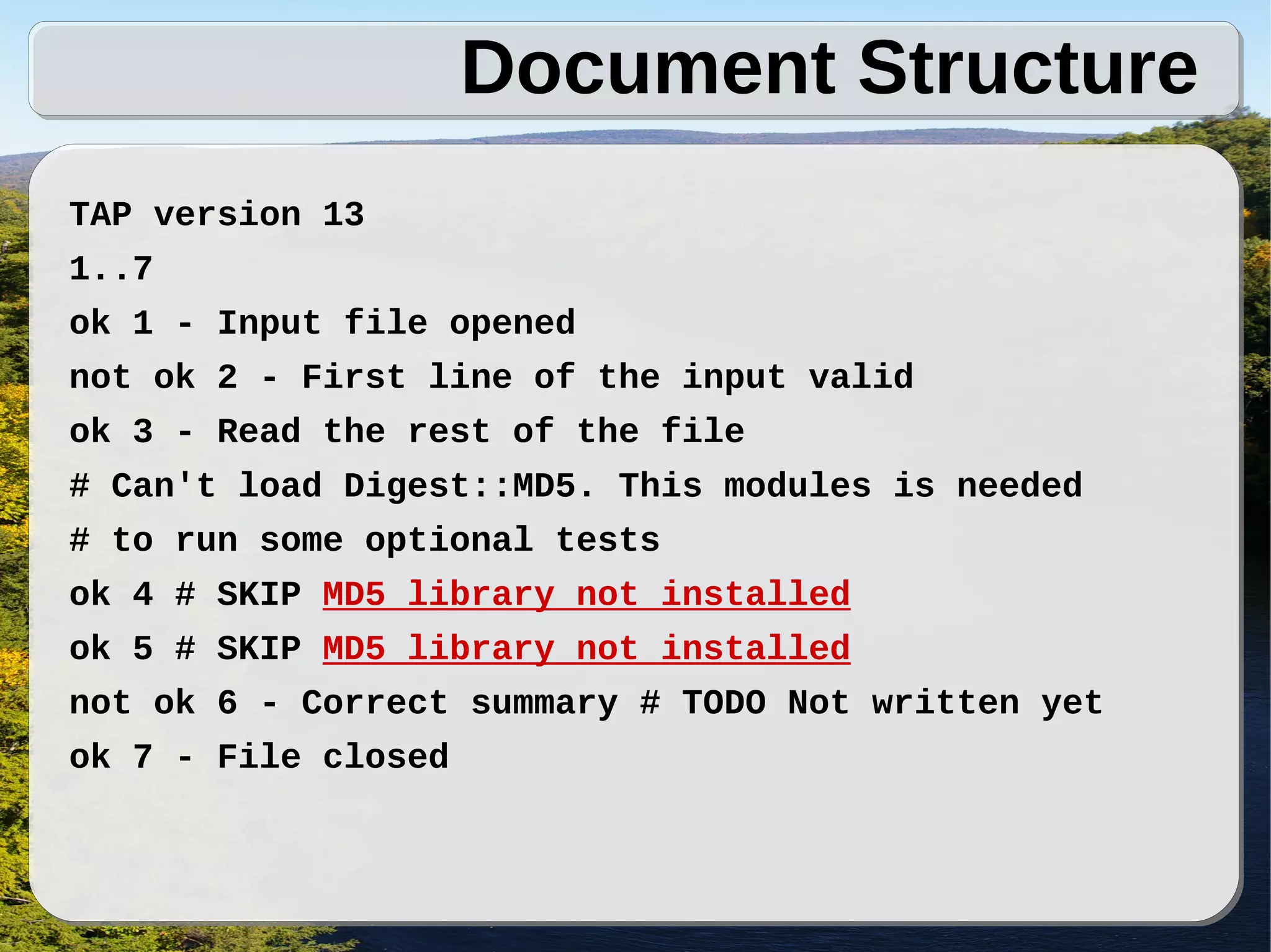 Document Structure
TAP version 13
1..7
ok 1 - Input file opened
not ok 2 - First line of the input valid
ok 3 - Read the rest of the file
# Can't load Digest::MD5. This modules is needed
# to run some optional tests
ok 4 # SKIP MD5 library not installed
ok 5 # SKIP MD5 library not installed
not ok 6 - Correct summary # TODO Not written yet
ok 7 - File closed
 
