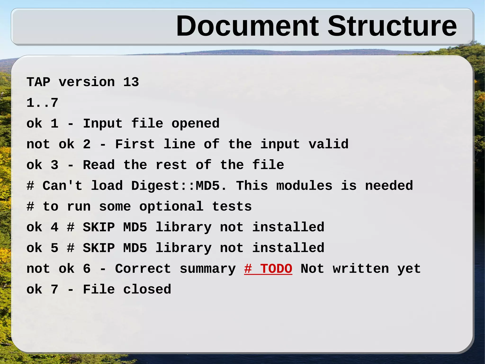 Document Structure
TAP version 13
1..7
ok 1 - Input file opened
not ok 2 - First line of the input valid
ok 3 - Read the rest of the file
# Can't load Digest::MD5. This modules is needed
# to run some optional tests
ok 4 # SKIP MD5 library not installed
ok 5 # SKIP MD5 library not installed
not ok 6 - Correct summary # TODO Not written yet
ok 7 - File closed
 