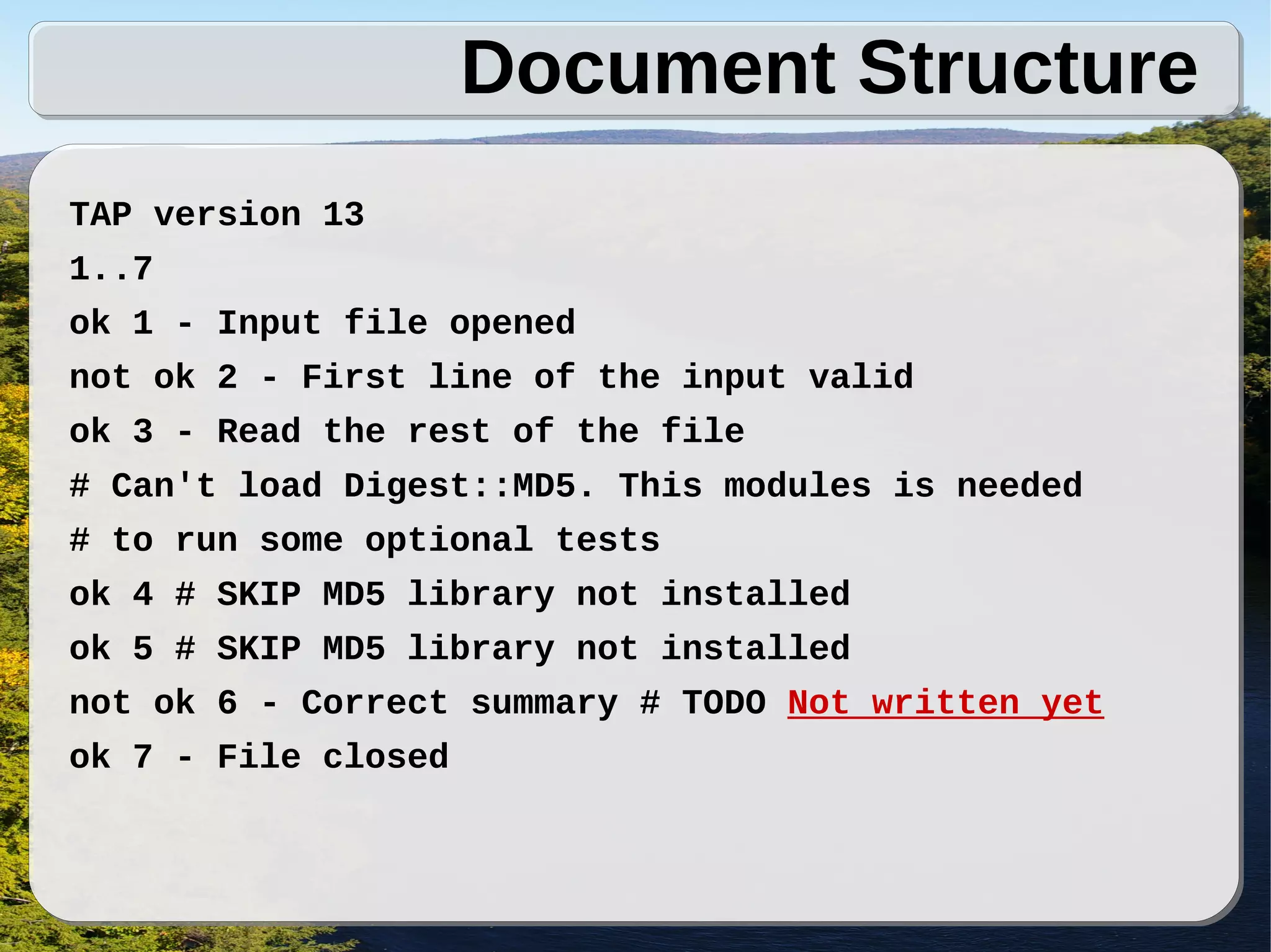 Document Structure
TAP version 13
1..7
ok 1 - Input file opened
not ok 2 - First line of the input valid
ok 3 - Read the rest of the file
# Can't load Digest::MD5. This modules is needed
# to run some optional tests
ok 4 # SKIP MD5 library not installed
ok 5 # SKIP MD5 library not installed
not ok 6 - Correct summary # TODO Not written yet
ok 7 - File closed
 