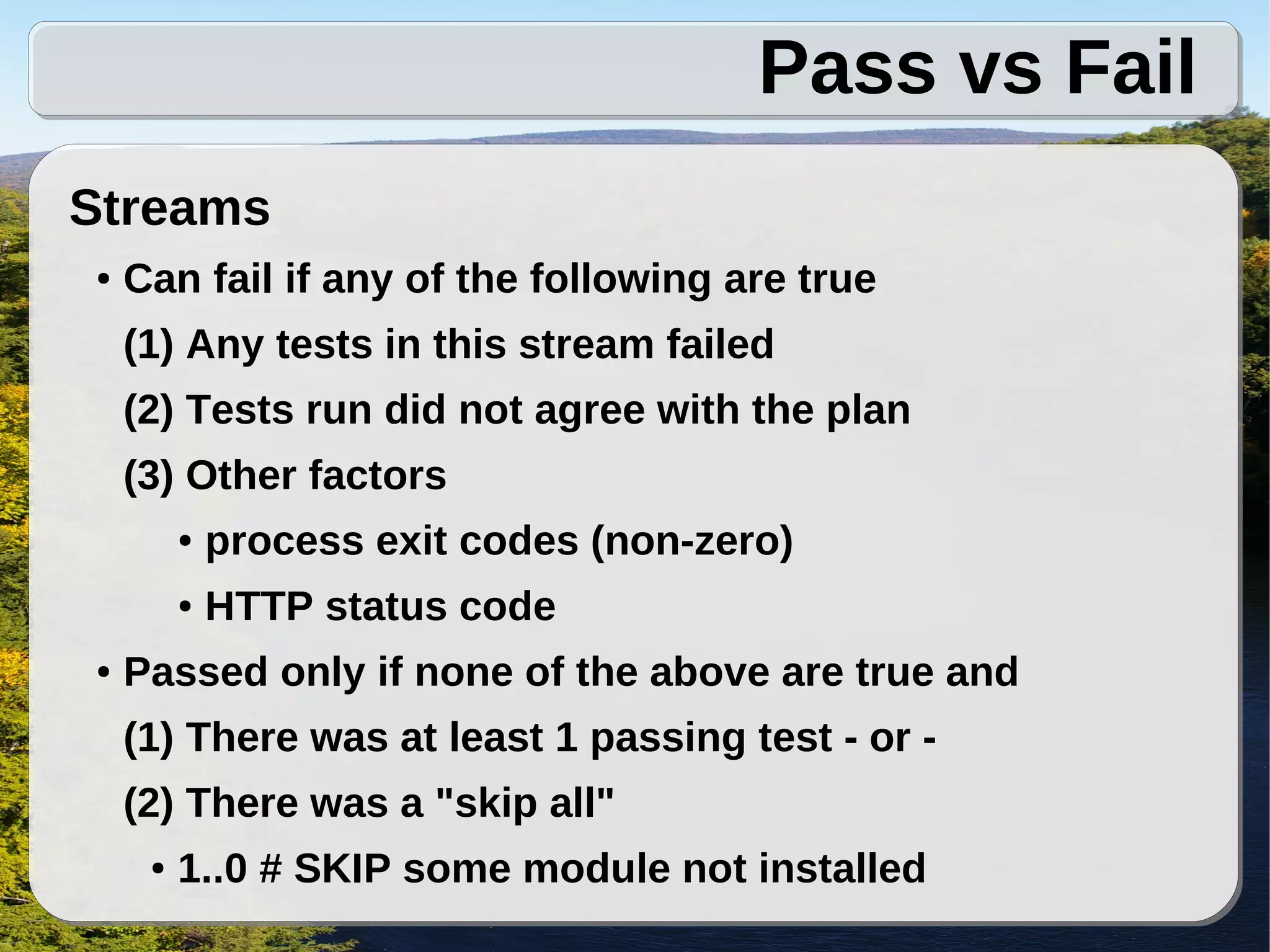 Pass vs Fail
Streams
●   Can fail if any of the following are true
    (1) Any tests in this stream failed
    (2) Tests run did not agree with the plan
    (3) Other factors
         ●   process exit codes (non-zero)
         ●   HTTP status code
●   Passed only if none of the above are true and
    (1) There was at least 1 passing test - or -
    (2) There was a "skip all"
     ●   1..0 # SKIP some module not installed
 