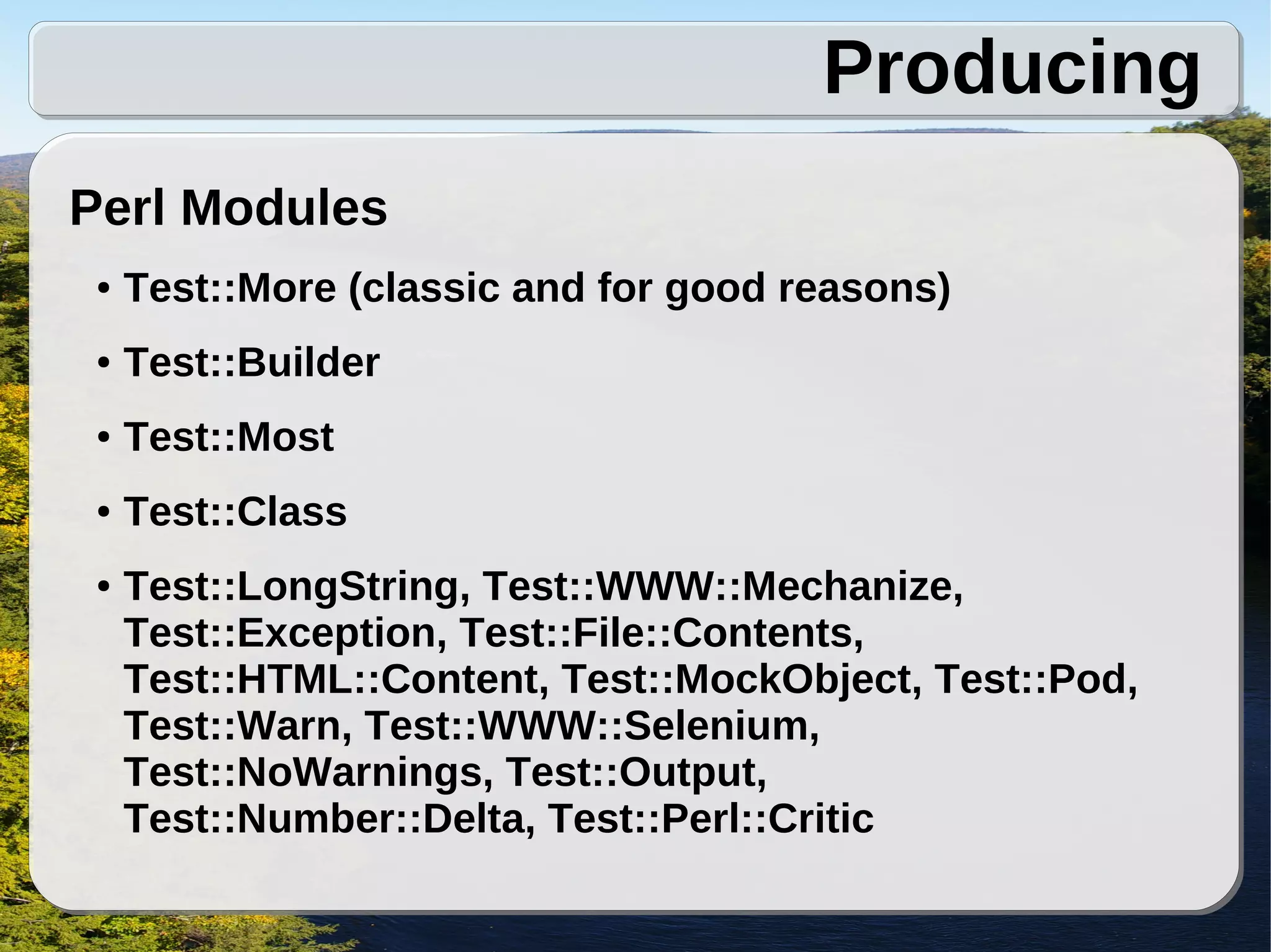 Producing
Perl Modules
 ●   Test::More (classic and for good reasons)
 ●   Test::Builder
 ●   Test::Most
 ●   Test::Class
 ●   Test::LongString, Test::WWW::Mechanize,
     Test::Exception, Test::File::Contents,
     Test::HTML::Content, Test::MockObject, Test::Pod,
     Test::Warn, Test::WWW::Selenium,
     Test::NoWarnings, Test::Output,
     Test::Number::Delta, Test::Perl::Critic
 