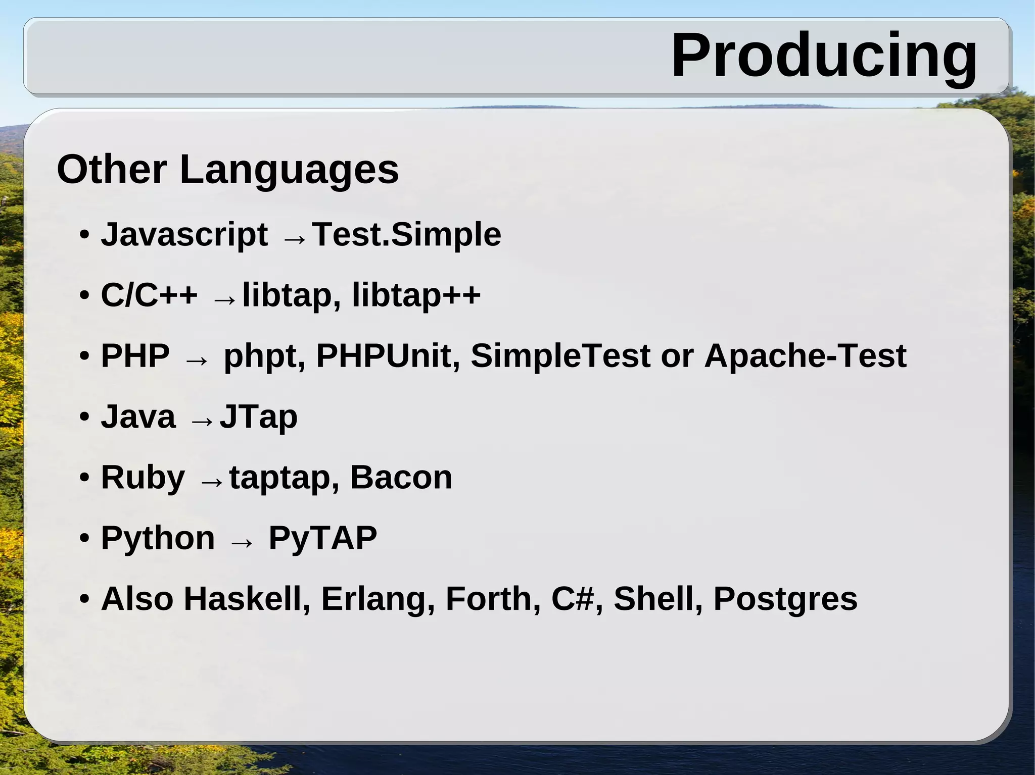 Producing
Other Languages
●   Javascript →Test.Simple
●   C/C++ →libtap, libtap++
●   PHP → phpt, PHPUnit, SimpleTest or Apache-Test
●   Java →JTap
●   Ruby →taptap, Bacon
●   Python → PyTAP
●   Also Haskell, Erlang, Forth, C#, Shell, Postgres
 