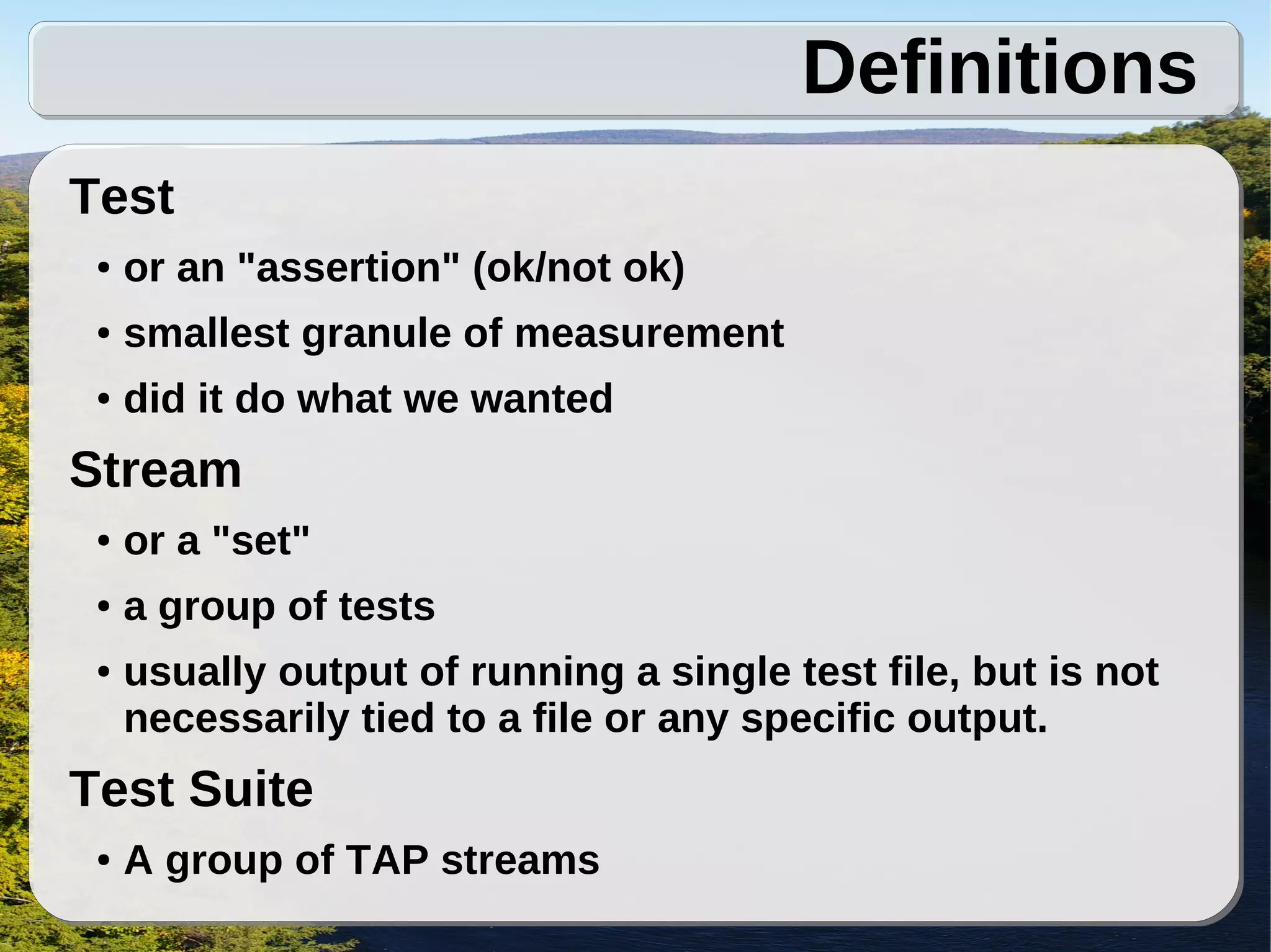 Definitions
Test
 ●   or an "assertion" (ok/not ok)
 ●   smallest granule of measurement
 ●   did it do what we wanted
Stream
 ●   or a "set"
 ●   a group of tests
 ●   usually output of running a single test file, but is not
     necessarily tied to a file or any specific output.
Test Suite
 ●   A group of TAP streams
 