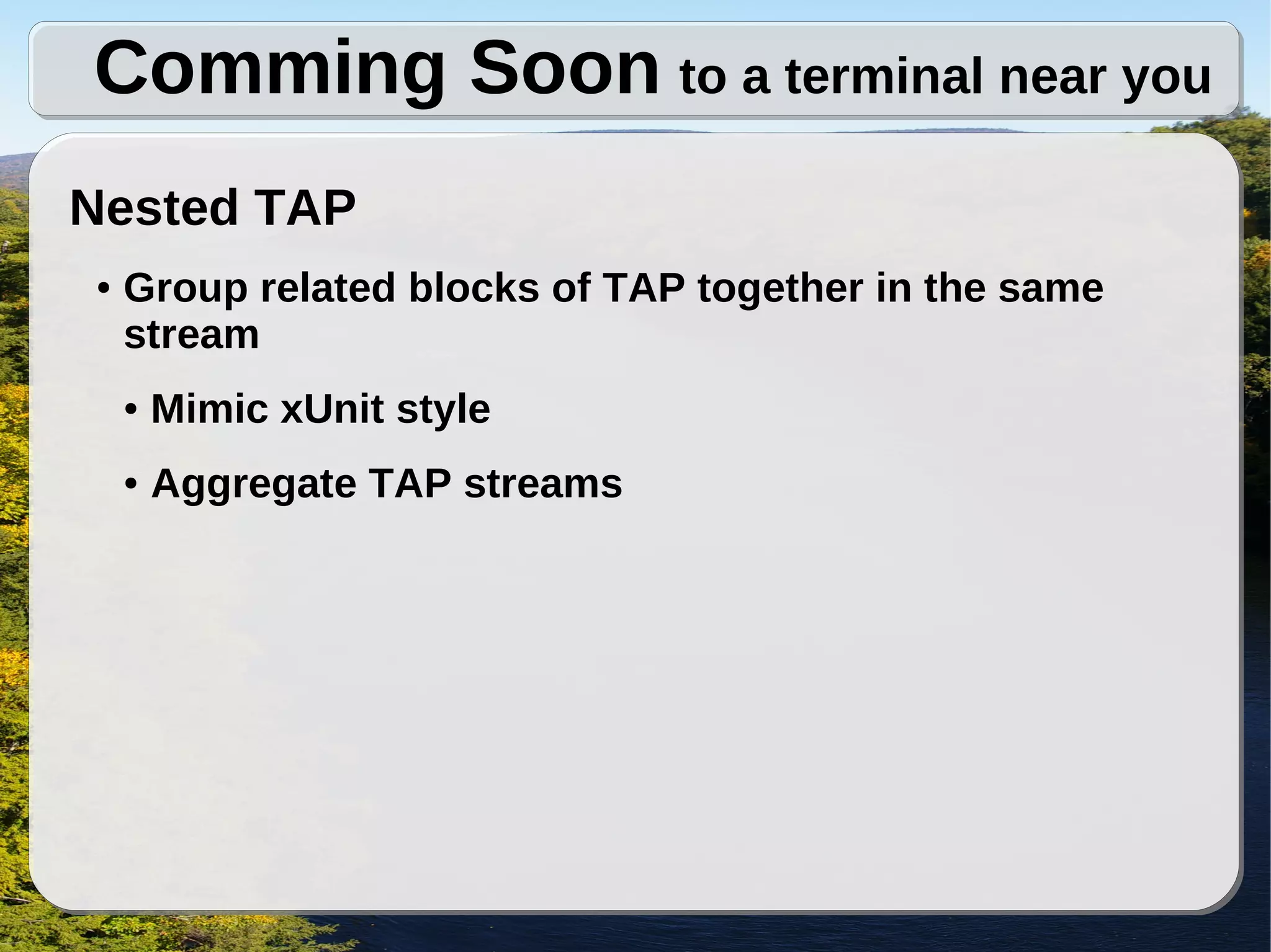 Comming Soon to a terminal near you
Nested TAP
●   Group related blocks of TAP together in the same
    stream
    ●   Mimic xUnit style
    ●   Aggregate TAP streams
 