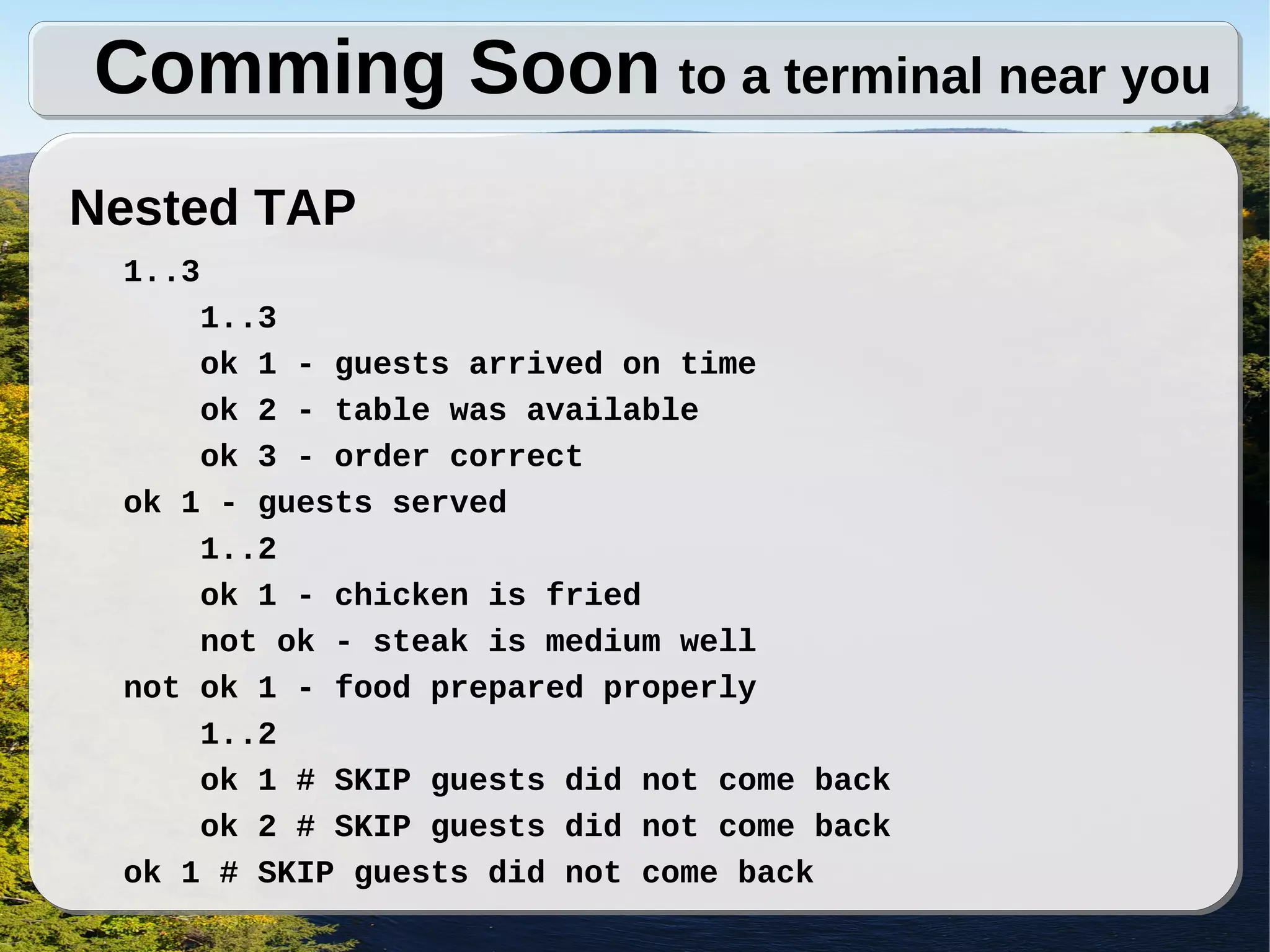 Comming Soon to a terminal near you
Nested TAP
 1..3
     1..3
     ok 1 - guests arrived on time
     ok 2 - table was available
     ok 3 - order correct
 ok 1 - guests served
     1..2
     ok 1 - chicken is fried
     not ok - steak is medium well
 not ok 1 - food prepared properly
     1..2
     ok 1 # SKIP guests did not come back
     ok 2 # SKIP guests did not come back
 ok 1 # SKIP guests did not come back
 