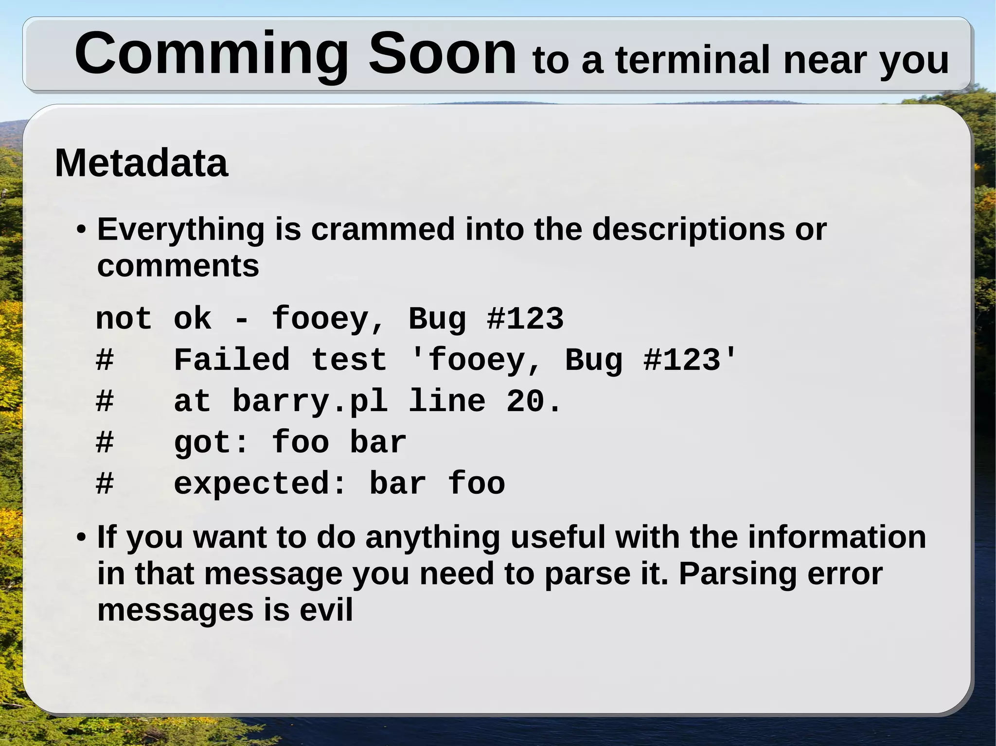 Comming Soon to a terminal near you
Metadata
●   Everything is crammed into the descriptions or
    comments
    not   ok - fooey, Bug #123
    #     Failed test 'fooey, Bug #123'
    #     at barry.pl line 20.
    #     got: foo bar
    #     expected: bar foo
●   If you want to do anything useful with the information
    in that message you need to parse it. Parsing error
    messages is evil
 