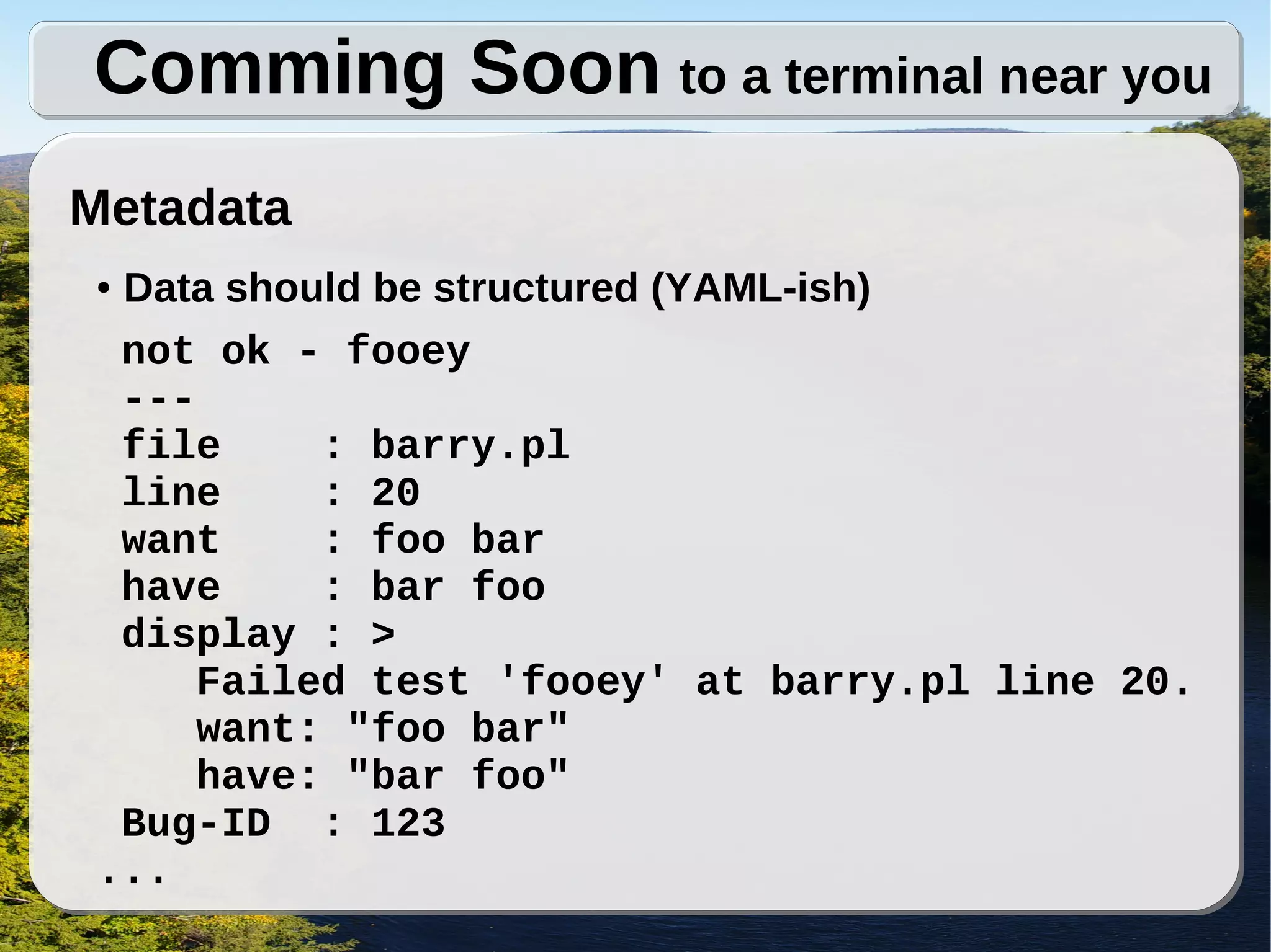 Comming Soon to a terminal near you
Metadata
●Data should be structured (YAML-ish)
 not ok - fooey
 ---
 file     : barry.pl
 line     : 20
 want     : foo bar
 have     : bar foo
 display : >
     Failed test 'fooey' at barry.pl line 20.
     want: "foo bar"
     have: "bar foo"
 Bug-ID : 123
...
 