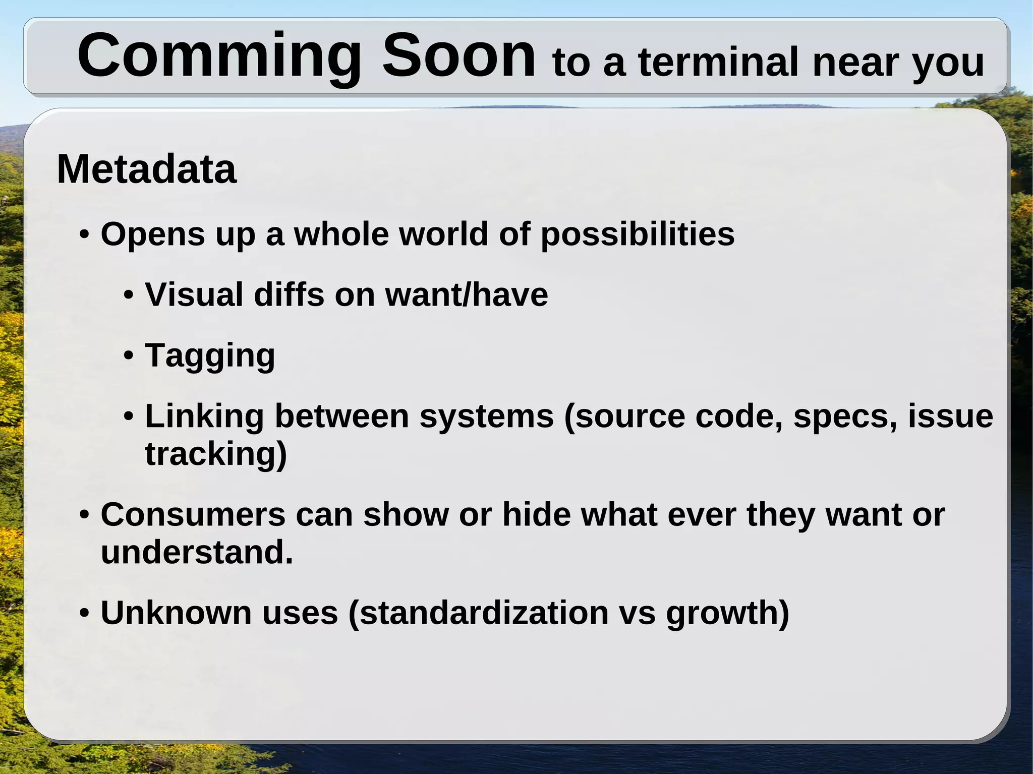 Comming Soon to a terminal near you
Metadata
●   Opens up a whole world of possibilities
     ●   Visual diffs on want/have
     ●   Tagging
     ●   Linking between systems (source code, specs, issue
         tracking)
●   Consumers can show or hide what ever they want or
    understand.
●   Unknown uses (standardization vs growth)
 