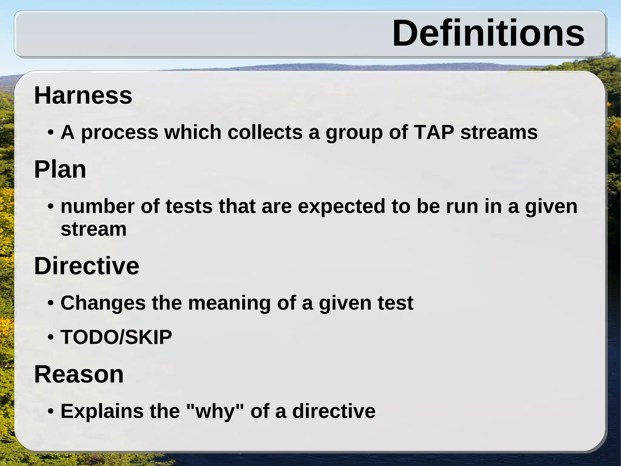 Definitions
Harness
 ●   A process which collects a group of TAP streams
Plan
 ●   number of tests that are expected to be run in a given
     stream
Directive
 ●   Changes the meaning of a given test
 ●   TODO/SKIP
Reason
 ●   Explains the "why" of a directive
 
