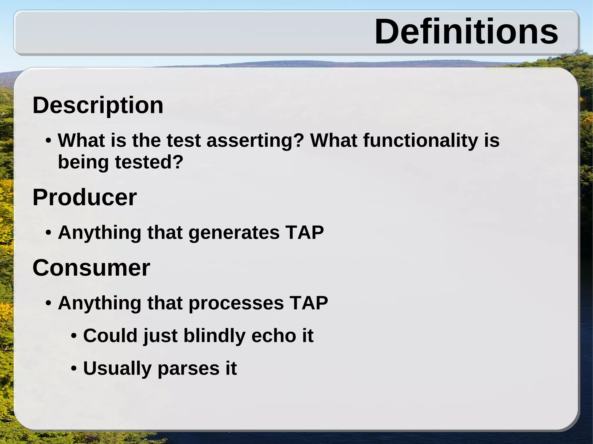 Definitions
Description
 ●   What is the test asserting? What functionality is
     being tested?
Producer
 ●   Anything that generates TAP
Consumer
 ●   Anything that processes TAP
      ●   Could just blindly echo it
      ●   Usually parses it
 