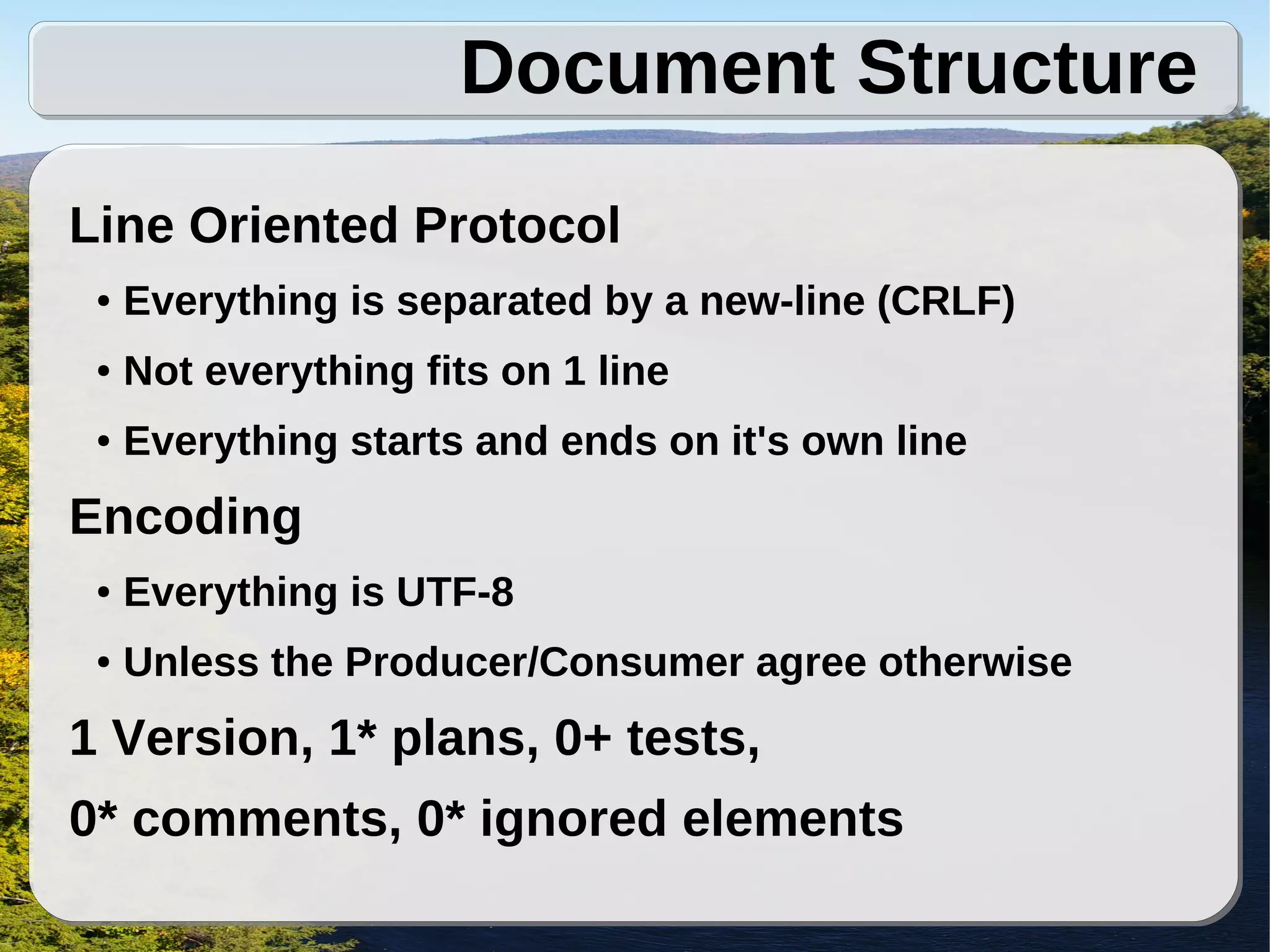 Document Structure
Line Oriented Protocol
 ●   Everything is separated by a new-line (CRLF)
 ●   Not everything fits on 1 line
 ●   Everything starts and ends on it's own line
Encoding
 ●   Everything is UTF-8
 ●   Unless the Producer/Consumer agree otherwise
1 Version, 1* plans, 0+ tests,
0* comments, 0* ignored elements
 