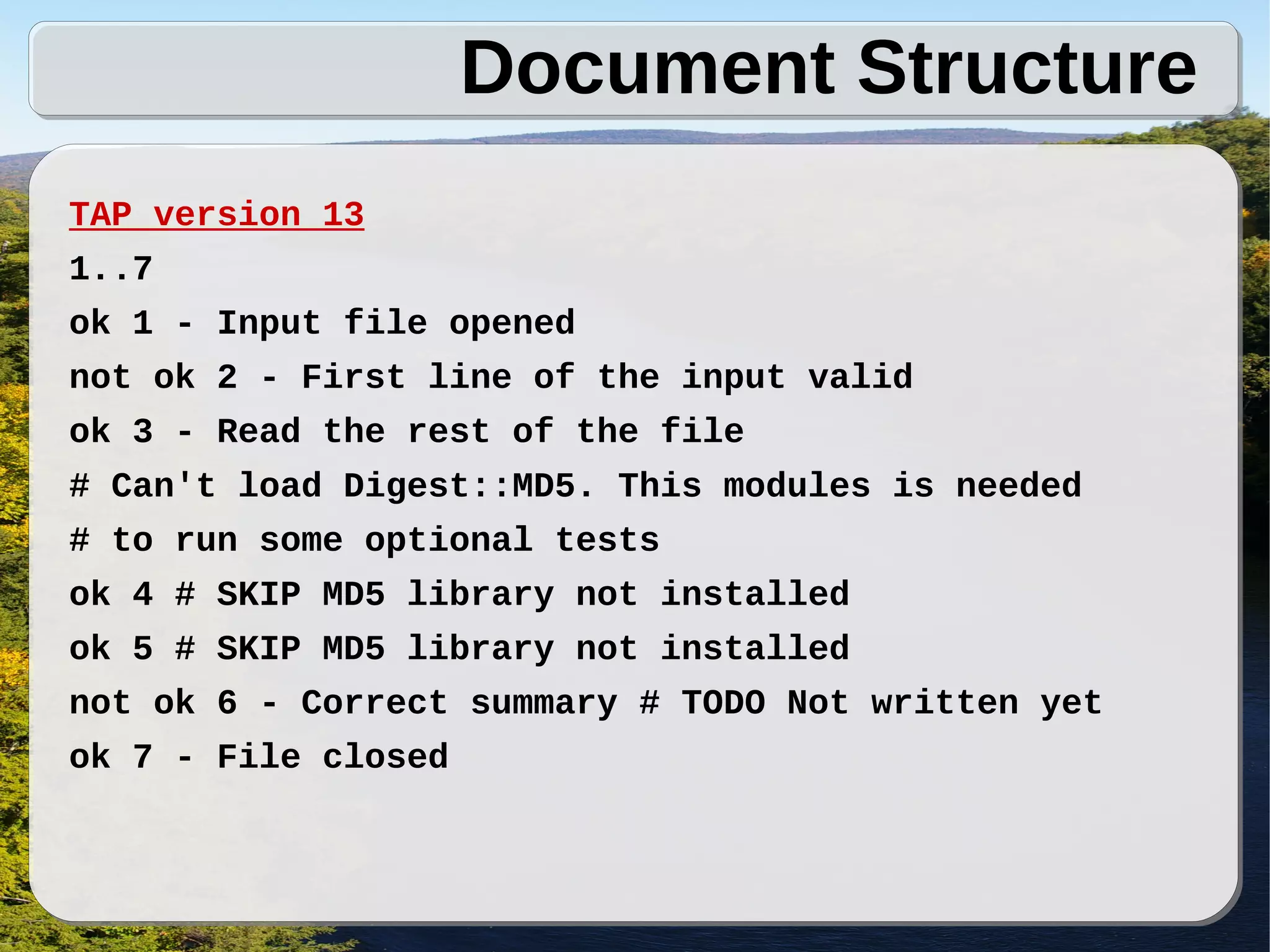 Document Structure
TAP version 13
1..7
ok 1 - Input file opened
not ok 2 - First line of the input valid
ok 3 - Read the rest of the file
# Can't load Digest::MD5. This modules is needed
# to run some optional tests
ok 4 # SKIP MD5 library not installed
ok 5 # SKIP MD5 library not installed
not ok 6 - Correct summary # TODO Not written yet
ok 7 - File closed
 