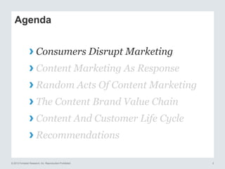 © 2013 Forrester Research, Inc. Reproduction Prohibited 3
Agenda
› Consumers Disrupt Marketing
› Content Marketing As Response
› Random Acts Of Content Marketing
› The Content Brand Value Chain
› Content And Customer Life Cycle
› Recommendations
 