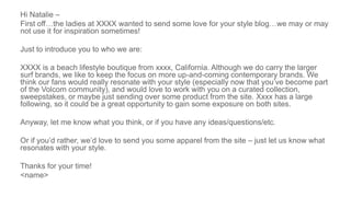Hi Natalie –
First off…the ladies at XXXX wanted to send some love for your style blog…we may or may
not use it for inspiration sometimes!
Just to introduce you to who we are:
XXXX is a beach lifestyle boutique from xxxx, California. Although we do carry the larger
surf brands, we like to keep the focus on more up-and-coming contemporary brands. We
think our fans would really resonate with your style (especially now that you’ve become part
of the Volcom community), and would love to work with you on a curated collection,
sweepstakes, or maybe just sending over some product from the site. Xxxx has a large
following, so it could be a great opportunity to gain some exposure on both sites.
Anyway, let me know what you think, or if you have any ideas/questions/etc.
Or if you’d rather, we’d love to send you some apparel from the site – just let us know what
resonates with your style.
Thanks for your time!
<name>
 