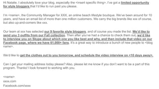 Hi Natalie. I absolutely love your blog, especially the <insert specific thing>. I’ve got a limited opportunity
for style bloggers that I’d like to run past you please.
I’m <name>, the Community Manager for XXX, an online beach lifestyle boutique. We’ve been around for 10
years, and have an email list of more than one million customers. We carry the big brands like xxx of course,
but also up-and-comers like xxx.
Our team at xxx has selected our 9 favorite style bloggers, and of course you made the list. We’d like to
send you 3 outfits from our Fall collection. Then after you’ve had a chance to check them out, we’d like
to interview you on Skype about which one you like best and why, and then include that video on our
Facebook page, where we have 61,000+ fans. It’s a great way to introduce a bunch of new people to <blog
name>.
We’d like to get the clothes out to you tomorrow, and schedule the video interview on <10 days away>.
Can I get your mailing address today please? Also, please let me know if you don’t want to be a part of this
program. Thanks! I look forward to working with you.
<name>
xxxx.com
Facebook.com/xxxx
 