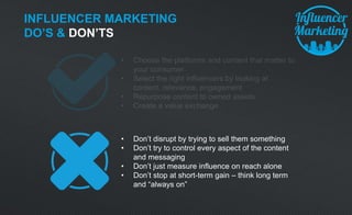 INFLUENCER MARKETING
DO’S & DON’TS
• Don’t disrupt by trying to sell them something
• Don’t try to control every aspect of the content
and messaging
• Don’t just measure influence on reach alone
• Don’t stop at short-term gain – think long term
and “always on”
 