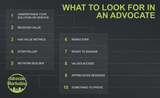 WHAT TO LOOK FOR IN
AN ADVOCATEUNDERSTANDS YOUR
SOLUTION OR SERVICE
RECEIVED VALUE
HAS VALUE METRICS
STORYTELLER
NETWORK BUILDER
RISING STAR
READY TO ENGAGE
VALUES ACCESS
APPRECIATES REWARDS
SOMETHING TO PROVE
1
2
3
4
5
6
7
8
9
10
 