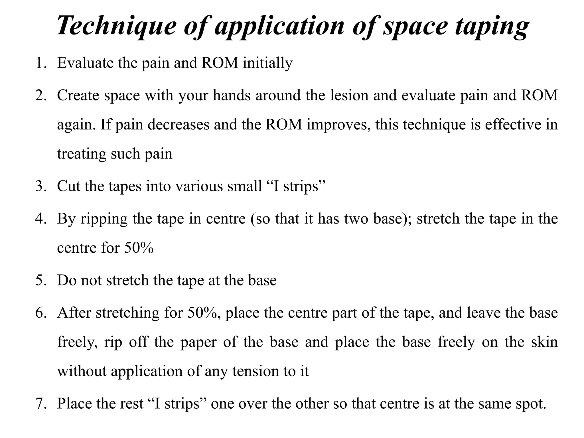 Technique of application of space taping
1. Evaluate the pain and ROM initially
2. Create space with your hands around the lesion and evaluate pain and ROM
again. If pain decreases and the ROM improves, this technique is effective in
treating such pain
3. Cut the tapes into various small “I strips”
4. By ripping the tape in centre (so that it has two base); stretch the tape in the
centre for 50%
5. Do not stretch the tape at the base
6. After stretching for 50%, place the centre part of the tape, and leave the base
freely, rip off the paper of the base and place the base freely on the skin
without application of any tension to it
7. Place the rest “I strips” one over the other so that centre is at the same spot.
 