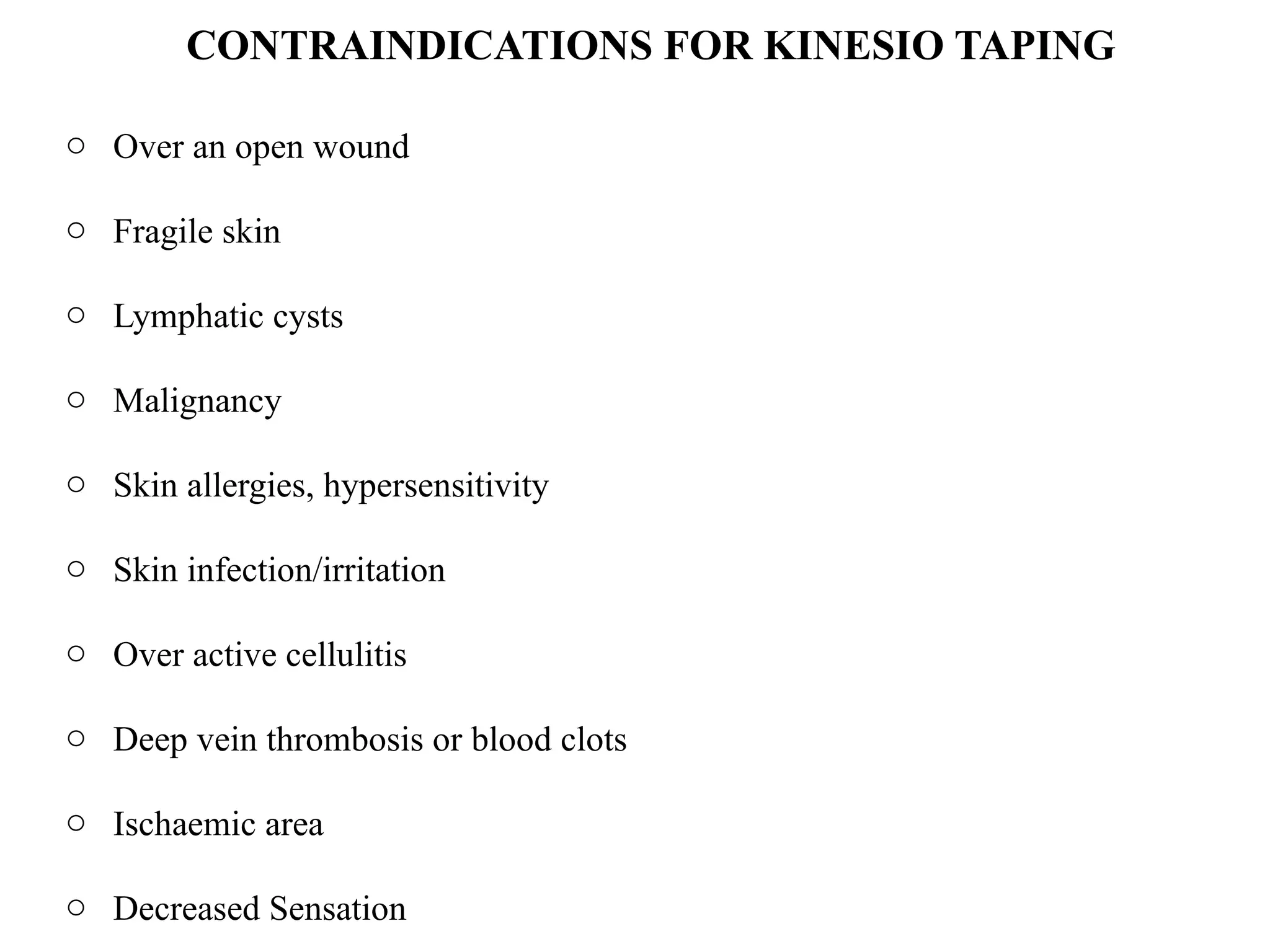 o Over an open wound
o Fragile skin
o Lymphatic cysts
o Malignancy
o Skin allergies, hypersensitivity
o Skin infection/irritation
o Over active cellulitis
o Deep vein thrombosis or blood clots
o Ischaemic area
o Decreased Sensation
CONTRAINDICATIONS FOR KINESIO TAPING
 