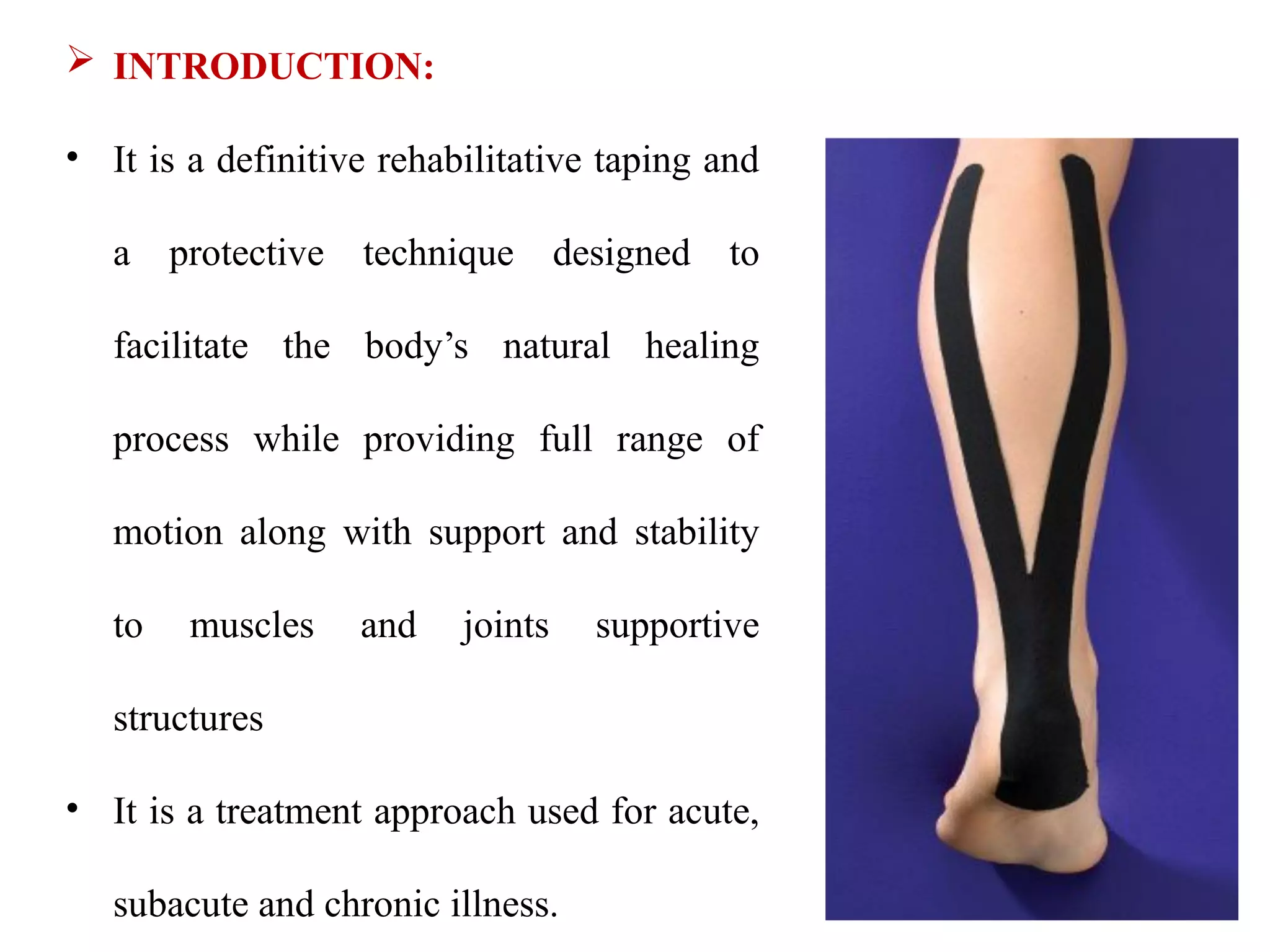  INTRODUCTION:
• It is a definitive rehabilitative taping and
a protective technique designed to
facilitate the body’s natural healing
process while providing full range of
motion along with support and stability
to muscles and joints supportive
structures
• It is a treatment approach used for acute,
subacute and chronic illness.
 