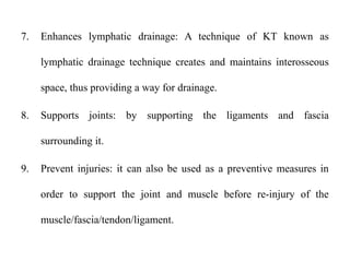 7. Enhances lymphatic drainage: A technique of KT known as
lymphatic drainage technique creates and maintains interosseous
space, thus providing a way for drainage.
8. Supports joints: by supporting the ligaments and fascia
surrounding it.
9. Prevent injuries: it can also be used as a preventive measures in
order to support the joint and muscle before re-injury of the
muscle/fascia/tendon/ligament.
 