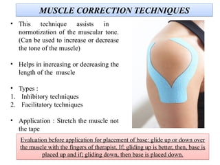 MUSCLE CORRECTION TECHNIQUESMUSCLE CORRECTION TECHNIQUES
• This technique assists in
normotization of the muscular tone.
(Can be used to increase or decrease
the tone of the muscle)
• Helps in increasing or decreasing the
length of the muscle
• Types :
1. Inhibitory techniques
2. Facilitatory techniques
• Application : Stretch the muscle not
the tape
Evaluation before application for placement of base: glide up or down over
the muscle with the fingers of therapist. If; gliding up is better, then, base is
placed up and if; gliding down, then base is placed down.
Evaluation before application for placement of base: glide up or down over
the muscle with the fingers of therapist. If; gliding up is better, then, base is
placed up and if; gliding down, then base is placed down.
 