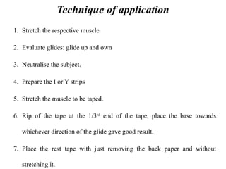 Technique of application
1. Stretch the respective muscle
2. Evaluate glides: glide up and own
3. Neutralise the subject.
4. Prepare the I or Y strips
5. Stretch the muscle to be taped.
6. Rip of the tape at the 1/3rd
end of the tape, place the base towards
whichever direction of the glide gave good result.
7. Place the rest tape with just removing the back paper and without
stretching it.
 