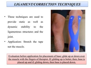 LIGAMENT/CORRECTION TECHNIQUESLIGAMENT/CORRECTION TECHNIQUES
• These techniques are used to
provide static as well as
dynamic stability to the
ligamentous structures and the
joint.
• Application: Stretch the tape
not the muscle.
Evaluation before application for placement of base: glide up or down over
the muscle with the fingers of therapist. If; gliding up is better, then, base is
placed up and if; gliding down, then base is placed down.
Evaluation before application for placement of base: glide up or down over
the muscle with the fingers of therapist. If; gliding up is better, then, base is
placed up and if; gliding down, then base is placed down.
 