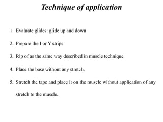 Technique of application
1. Evaluate glides: glide up and down
2. Prepare the I or Y strips
3. Rip of as the same way described in muscle technique
4. Place the base without any stretch.
5. Stretch the tape and place it on the muscle without application of any
stretch to the muscle.
 