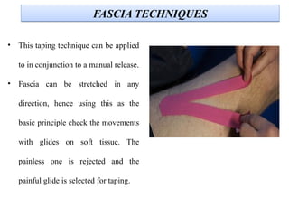 FASCIA TECHNIQUESFASCIA TECHNIQUES
• This taping technique can be applied
to in conjunction to a manual release.
• Fascia can be stretched in any
direction, hence using this as the
basic principle check the movements
with glides on soft tissue. The
painless one is rejected and the
painful glide is selected for taping.
 