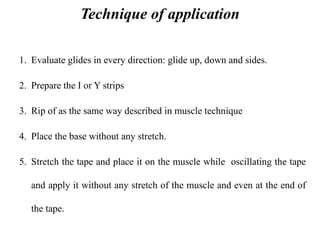Technique of application
1. Evaluate glides in every direction: glide up, down and sides.
2. Prepare the I or Y strips
3. Rip of as the same way described in muscle technique
4. Place the base without any stretch.
5. Stretch the tape and place it on the muscle while oscillating the tape
and apply it without any stretch of the muscle and even at the end of
the tape.
 