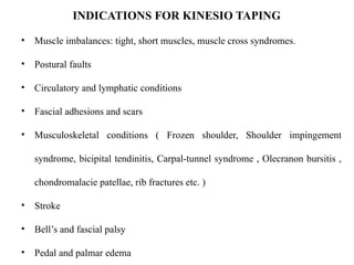 • Muscle imbalances: tight, short muscles, muscle cross syndromes.
• Postural faults
• Circulatory and lymphatic conditions
• Fascial adhesions and scars
• Musculoskeletal conditions ( Frozen shoulder, Shoulder impingement
syndrome, bicipital tendinitis, Carpal-tunnel syndrome , Olecranon bursitis ,
chondromalacie patellae, rib fractures etc. )
• Stroke
• Bell’s and fascial palsy
• Pedal and palmar edema
INDICATIONS FOR KINESIO TAPING
 