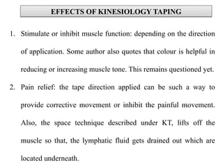 1. Stimulate or inhibit muscle function: depending on the direction
of application. Some author also quotes that colour is helpful in
reducing or increasing muscle tone. This remains questioned yet.
2. Pain relief: the tape direction applied can be such a way to
provide corrective movement or inhibit the painful movement.
Also, the space technique described under KT, lifts off the
muscle so that, the lymphatic fluid gets drained out which are
located underneath.
EFFECTS OF KINESIOLOGY TAPINGEFFECTS OF KINESIOLOGY TAPING
 