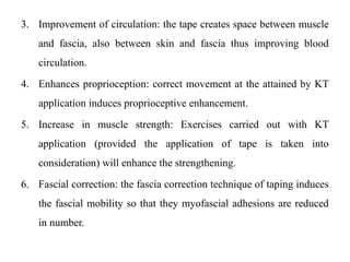 3. Improvement of circulation: the tape creates space between muscle
and fascia, also between skin and fascia thus improving blood
circulation.
4. Enhances proprioception: correct movement at the attained by KT
application induces proprioceptive enhancement.
5. Increase in muscle strength: Exercises carried out with KT
application (provided the application of tape is taken into
consideration) will enhance the strengthening.
6. Fascial correction: the fascia correction technique of taping induces
the fascial mobility so that they myofascial adhesions are reduced
in number.
 