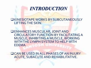 INTRODUCTION
KINESIOTAPE WORKS BY SUBCUTANEOUSLY
LIFTINGTHE SKIN.
ENHANCES MUSCULAR, JOINT AND
CIRCULATORY FUNCTION BY FACILITATING A
MUSCLE, INHIBITING A MUSCLE, WORKING
WITHTHE LYMPH SYSTEMTO HELP WITH
EDEMA.
CAN BE USED IN ALL PHASES OF AN INJURY
ACUTE, SUBACUTE AND REHABILITATIVE.
 