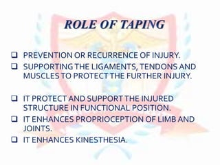  PREVENTION OR RECURRENCE OF INJURY.
 SUPPORTING THE LIGAMENTS,TENDONS AND
MUSCLESTO PROTECTTHE FURTHER INJURY.
 IT PROTECT AND SUPPORTTHE INJURED
STRUCTURE IN FUNCTIONAL POSITION.
 IT ENHANCES PROPRIOCEPTION OF LIMB AND
JOINTS.
 IT ENHANCES KINESTHESIA.
 