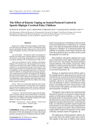 Med. J. Cairo Univ., Vol. 83, No. 2, December: 37-44, 2015
www.medicaljournalofcairouniversity.net
The Effect of Kinesio Taping on Seated Postural Control in
Spastic Diplegic Cerebral Palsy Children
WANEES M. BADAWY, Ph.D.*; MOHAMED B. IBRAHEM, Ph.D.** and KHALED M. SHAWKY, M.D.***
The Departments of Physical Therapy for Neuromuscular Disorder & Its Surgery* and Physical Therapy for Growth &
Development Disorders in Children and Its Surgery**, Faculty of Physical Therapy, Cairo University** and
The Department of Radiology, Faculty of Medicine, Zagazig University***, Egypt
Abstract
Background: Children with spastic diplegic Cerebral Palsy
(CP) often show the difficulty to achieve well-balanced sitting
posture and display the poor sitting posture such as flexed
trunk with kyphotic curvature of the spine and asymmetry of
trunk.
Aim of the Study: The present study was designed to
determine the effectiveness of kinesio taping over the paraspi-
nal muscles in improving sitting balance in young children
with Spastic Diplegic (CP) who displayed poor trunk control.
Material and Methods:Thirty children with Spastic
Diplegic (CP) of both sexes with age ranged between 10-16
months were included in this study. Children were randomly
assigned to two equal groups (Group I and Group II). The
study group (Group I) was treated by kinesio taping which
was applied over the paraspinal region for 12 successive
weeks in addition to a designed physical therapy program.
The control group (Group II) was treated by the designed
physical therapy program only. The children were evaluated
by sitting score of Gross Motor Function Measure (GMFM)
and radiographic studies (Kyphotic and Cobb's angles) were
carried out on the whole spine while the children were sitting
before and after treatment.
Results: There was a statistically significant improvement
in the measured parameters in both groups when comparing
their pre and post treatment mean values. However, significant
difference was recorded between the two groups after treatment
in favor of the study group.
Conclusion: The obtained results suggest that the appli-
cation of kinesio taping over the trunk become a beneficial
therapeutic technique in improving the sitting posture and
trunk control in children with Spastic Diplegic (CP) when
adjunct to a physical therapy program.
Key Words: Cerebral palsy – Spastic diplegia – Trunk control
– Kinesio taping – Dynamic splint.
Introduction
CEREBRAL Palsy (CP) describes a group of
disorders of the development of movement and
posture causing activity limitations that are attrib-
Correspondence to: Dr. Wanees M.A. Badawy,
E-mail: wanees.alamir@pt.cu.edu.eg
uted to non progressive disturbances that occurred
in the developing fetus or infant brain [1] . Cerebral
palsy is the major developmental disability affecting
function in children. It is characterized by the
inability to normally control motor functions and
it has the potential to have an effect on the overall
development of a child [2] .
Most children with spastic diplegia have some
motor impairment in their upper extremities milder
than lower ones. The primary functional problems
include difficulty with mobility and posture. Other
problems include postural deviations, inability to
sit without support, inability to stand and difficulty
in movement transitions [3] .
Sitting is an important step for child to achieve
the upright posture against gravity and also an
essential activity to provide the postural background
tone required for the functional movement of upper
extremity. However, the children with CP often
show the difficulty to achieve well-balanced sitting
posture and display the poor sitting posture such
as flexed trunk with kyphotic curvature of the spine
and asymmetry of trunk [4] .
Therapeutic interventions for seated postural
dyscontrol typically are directed at improving the
quality of information feedback, as well as stabi-
lizing the body for functional control. This can
theoretically be achieved by improving postural
alignment and gravitational forces concerning the
body via which best possible muscle length and
normalization of recruitment and timing patterns
of muscles might be executed. These interventions
might enable control to be gained over the entire
vertically oriented column of segments [5] .
The application of thermoplastic orthotic de-
vices may allow the child to gain such control.
The rigidity of this type of orthotic intervention
37
 