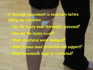 • A thorough assessment is necessary before
taping any structure
– Has the injury been thoroughly assessed?
– How did the injury occur?
– What structures were damaged?
– What tissues need protection and support?
– What movements must be restricted?
 
