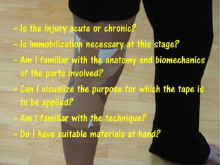– Is the injury acute or chronic?
– Is immobilization necessary at this stage?
– Am I familiar with the anatomy and biomechanics
of the parts involved?
– Can I visualize the purpose for which the tape is
to be applied?
– Am I familiar with the technique?
– Do I have suitable materials at hand?
 
