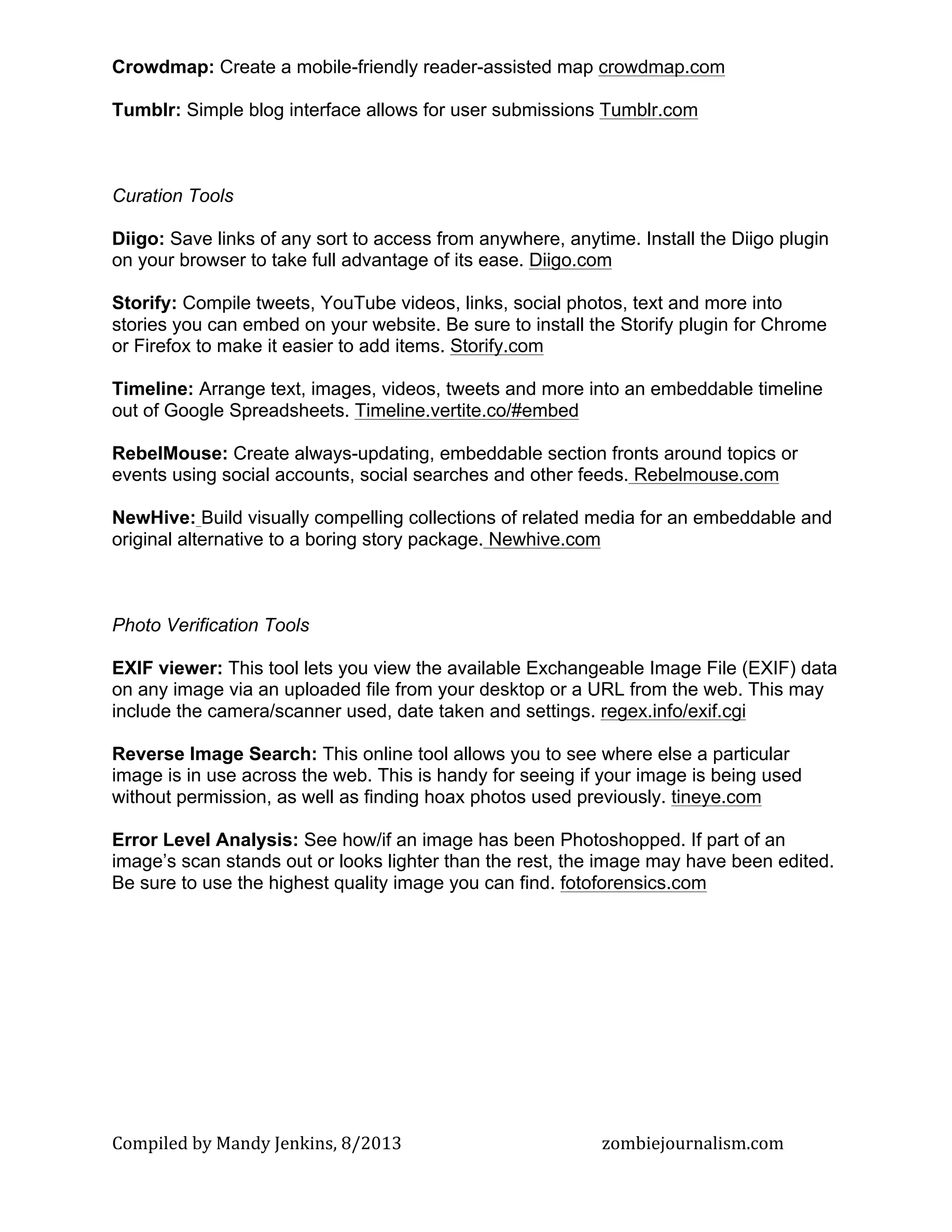 Compiled	
  by	
  Mandy	
  Jenkins,	
  8/2013	
   	
   zombiejournalism.com	
  
Crowdmap: Create a mobile-friendly reader-assisted map crowdmap.com
Tumblr: Simple blog interface allows for user submissions Tumblr.com
Curation Tools
Diigo: Save links of any sort to access from anywhere, anytime. Install the Diigo plugin
on your browser to take full advantage of its ease. Diigo.com
Storify: Compile tweets, YouTube videos, links, social photos, text and more into
stories you can embed on your website. Be sure to install the Storify plugin for Chrome
or Firefox to make it easier to add items. Storify.com
Timeline: Arrange text, images, videos, tweets and more into an embeddable timeline
out of Google Spreadsheets. Timeline.vertite.co/#embed
RebelMouse: Create always-updating, embeddable section fronts around topics or
events using social accounts, social searches and other feeds. Rebelmouse.com
NewHive: Build visually compelling collections of related media for an embeddable and
original alternative to a boring story package. Newhive.com
Photo Verification Tools
EXIF viewer: This tool lets you view the available Exchangeable Image File (EXIF) data
on any image via an uploaded file from your desktop or a URL from the web. This may
include the camera/scanner used, date taken and settings. regex.info/exif.cgi
Reverse Image Search: This online tool allows you to see where else a particular
image is in use across the web. This is handy for seeing if your image is being used
without permission, as well as finding hoax photos used previously. tineye.com
Error Level Analysis: See how/if an image has been Photoshopped. If part of an
image’s scan stands out or looks lighter than the rest, the image may have been edited.
Be sure to use the highest quality image you can find. fotoforensics.com
 
