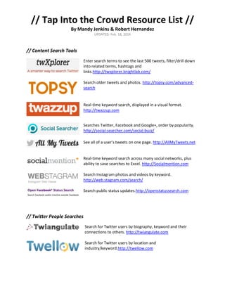 // Tap Into the Crowd Resource List //
By Mandy Jenkins & Robert Hernandez
UPDATED: Feb. 18, 2014

// Content Search Tools
Enter search terms to see the last 500 tweets, filter/drill down
into related terms, hashtags and
links.http://twxplorer.knightlab.com/
Search older tweets and photos. http://topsy.com/advancedsearch

Real-time keyword search, displayed in a visual format.
http://twazzup.com
Searches Twitter, Facebook and Google+, order by popularity.
http://social-searcher.com/social-buzz/
See all of a user’s tweets on one page. http://AllMyTweets.net

Real-time keyword search across many social networks, plus
ability to save searches to Excel. http://Socialmention.com
Search Instagram photos and videos by keyword.
http://web.stagram.com/search/
Search public status updates.http://openstatussearch.com

// Twitter People Searches
Search for Twitter users by biography, keyword and their
connections to others. http://twiangulate.com
Search for Twitter users by location and
industry/keyword.http://twellow.com

 