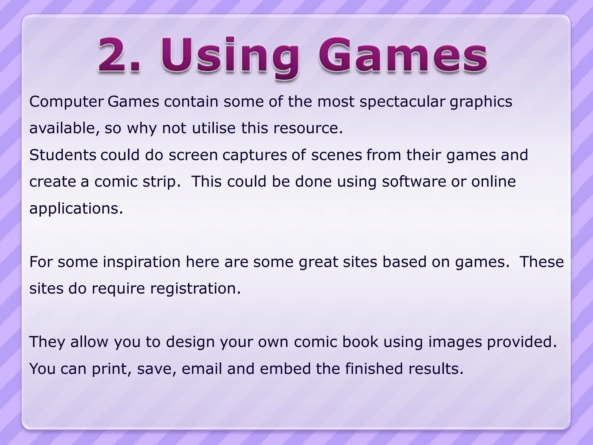 Computer Games contain some of the most spectacular graphics
available, so why not utilise this resource.
Students could do screen captures of scenes from their games and
create a comic strip. This could be done using software or online
applications.


For some inspiration here are some great sites based on games. These
sites do require registration.


They allow you to design your own comic book using images provided.
You can print, save, email and embed the finished results.
 