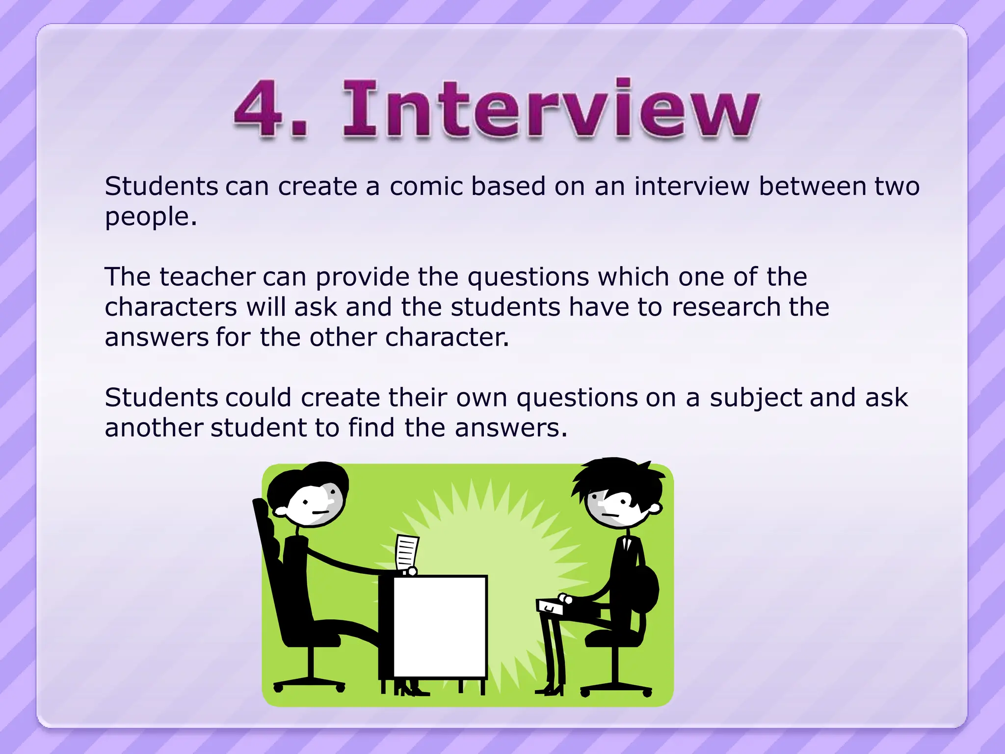 Students can create a comic based on an interview between two
people.

The teacher can provide the questions which one of the
characters will ask and the students have to research the
answers for the other character.

Students could create their own questions on a subject and ask
another student to find the answers.
 